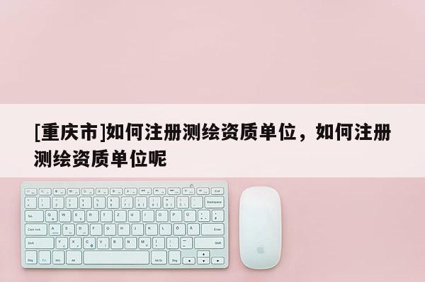 [重慶市]如何注冊測繪資質單位，如何注冊測繪資質單位呢