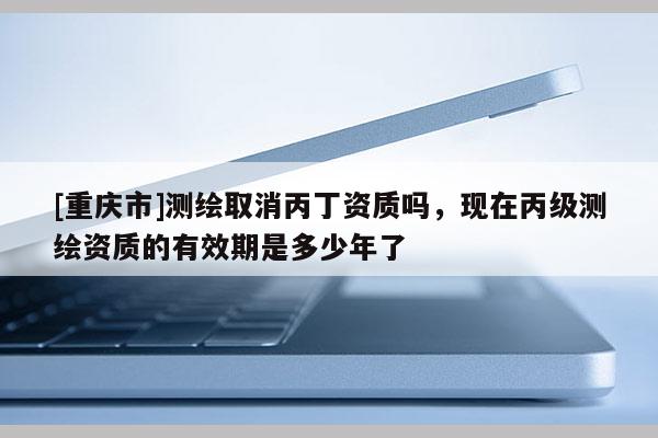 [重慶市]測繪取消丙丁資質嗎，現在丙級測繪資質的有效期是多少年了