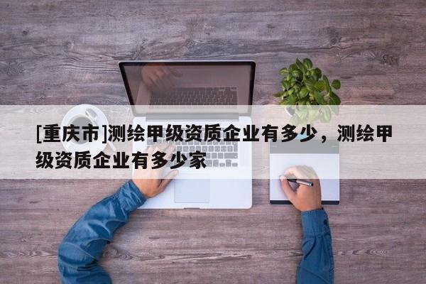 [重慶市]測繪甲級資質企業有多少，測繪甲級資質企業有多少家