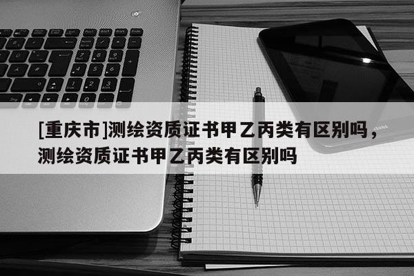 [重慶市]測繪資質證書甲乙丙類有區別嗎，測繪資質證書甲乙丙類有區別嗎