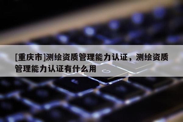 [重慶市]測繪資質管理能力認證，測繪資質管理能力認證有什么用