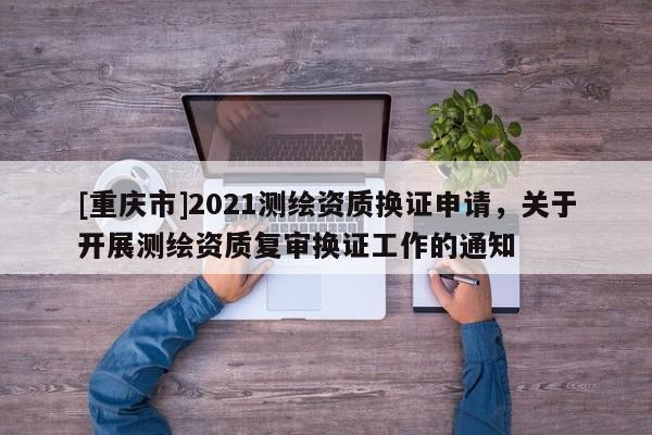 [重慶市]2021測繪資質(zhì)換證申請，關(guān)于開展測繪資質(zhì)復(fù)審換證工作的通知