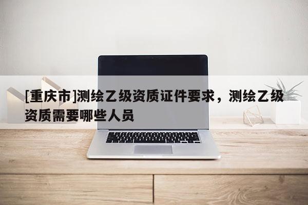 [重慶市]測繪乙級資質證件要求，測繪乙級資質需要哪些人員
