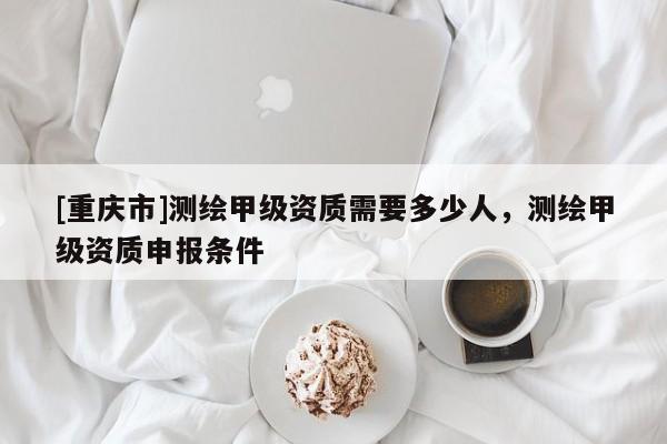 [重慶市]測繪甲級資質(zhì)需要多少人，測繪甲級資質(zhì)申報(bào)條件