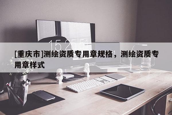 [重慶市]測繪資質專用章規格，測繪資質專用章樣式