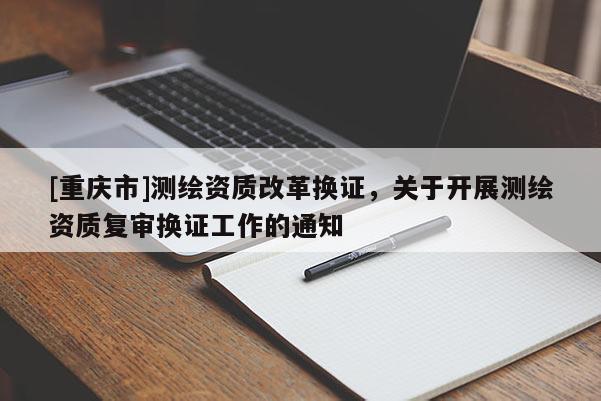 [重慶市]測繪資質改革換證，關于開展測繪資質復審換證工作的通知