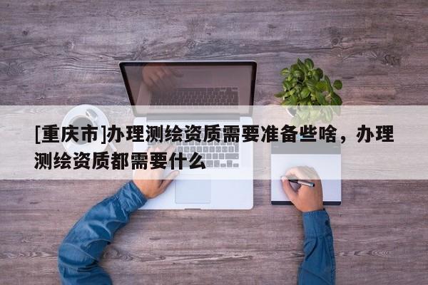[重慶市]辦理測繪資質需要準備些啥，辦理測繪資質都需要什么