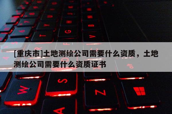 [重慶市]土地測繪公司需要什么資質，土地測繪公司需要什么資質證書