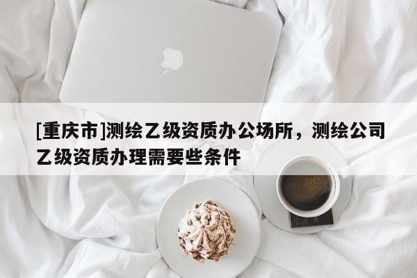 [重慶市]測(cè)繪乙級(jí)資質(zhì)辦公場(chǎng)所，測(cè)繪公司乙級(jí)資質(zhì)辦理需要些條件