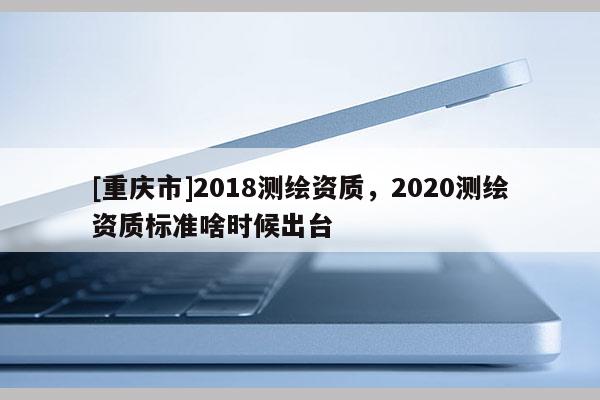 [重慶市]2018測繪資質，2020測繪資質標準啥時候出臺