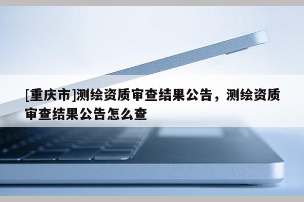 [重慶市]測繪資質審查結果公告，測繪資質審查結果公告怎么查