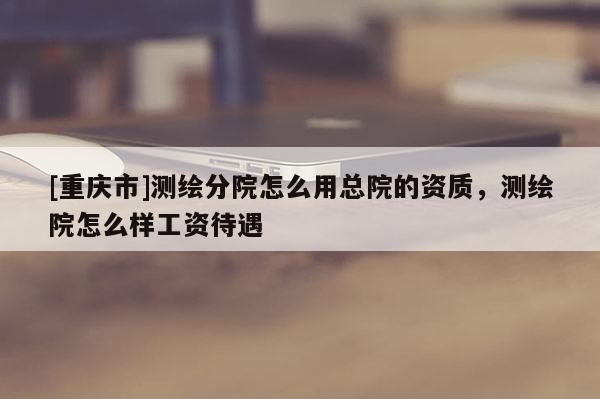 [重慶市]測繪分院怎么用總院的資質，測繪院怎么樣工資待遇