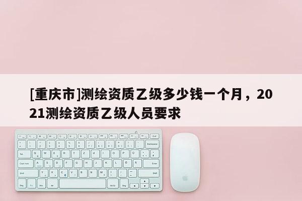 [重慶市]測繪資質乙級多少錢一個月，2021測繪資質乙級人員要求