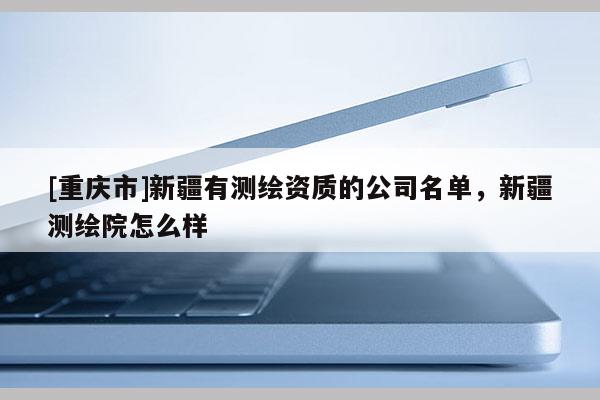 [重慶市]新疆有測繪資質(zhì)的公司名單，新疆測繪院怎么樣