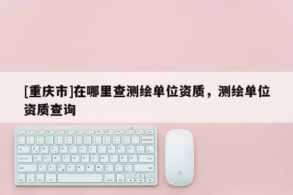 [重慶市]在哪里查測繪單位資質，測繪單位資質查詢
