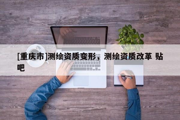 [重慶市]測繪資質變形，測繪資質改革 貼吧