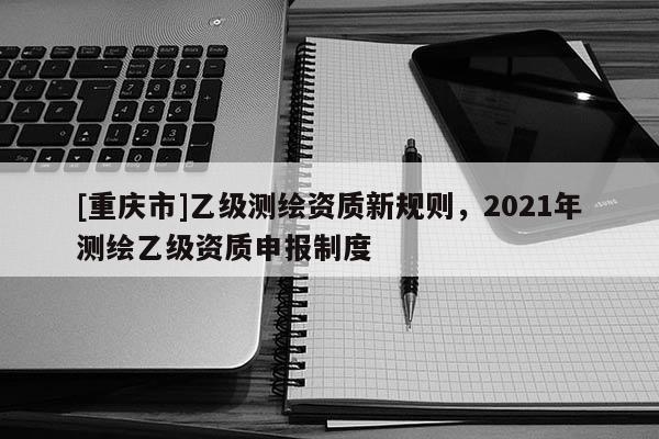 [重慶市]乙級測繪資質新規則，2021年測繪乙級資質申報制度