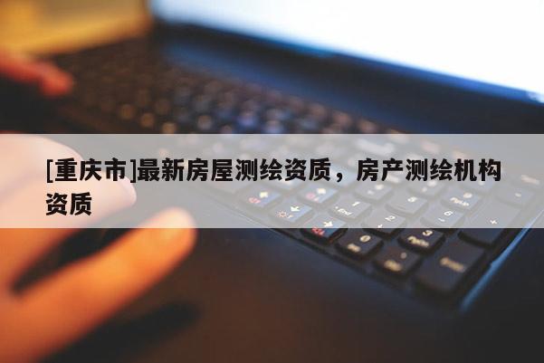 [重慶市]最新房屋測(cè)繪資質(zhì)，房產(chǎn)測(cè)繪機(jī)構(gòu)資質(zhì)