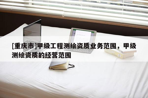 [重慶市]甲級工程測繪資質(zhì)業(yè)務(wù)范圍，甲級測繪資質(zhì)的經(jīng)營范圍