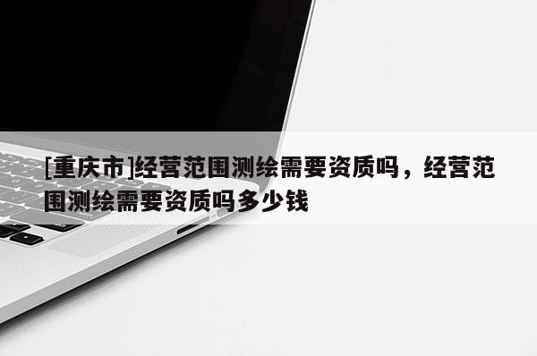 [重慶市]經營范圍測繪需要資質嗎，經營范圍測繪需要資質嗎多少錢