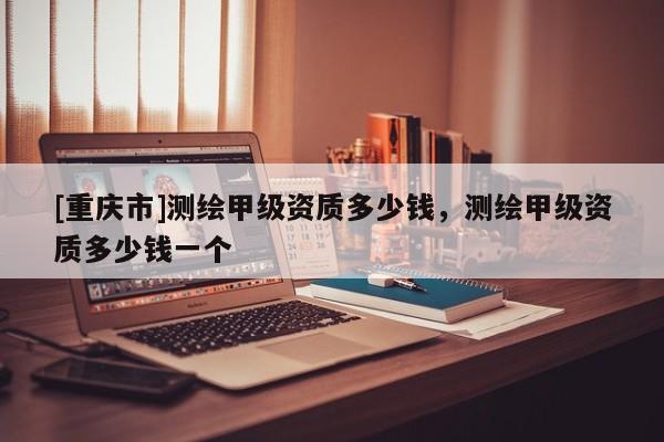 [重慶市]測繪甲級資質多少錢，測繪甲級資質多少錢一個