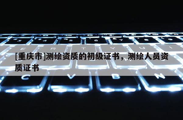[重慶市]測繪資質的初級證書，測繪人員資質證書