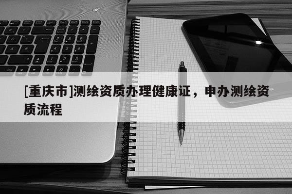 [重慶市]測繪資質(zhì)辦理健康證，申辦測繪資質(zhì)流程