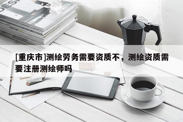 [重慶市]測繪勞務需要資質不，測繪資質需要注冊測繪師嗎