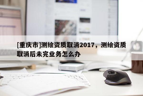 [重慶市]測繪資質取消2017，測繪資質取消后未完業務怎么辦