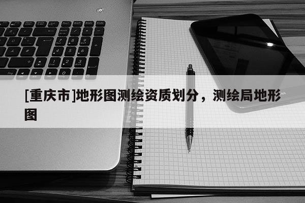 [重慶市]地形圖測繪資質劃分，測繪局地形圖