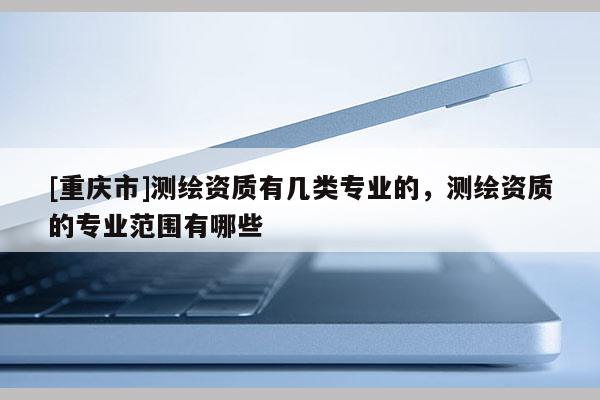 [重慶市]測繪資質有幾類專業的，測繪資質的專業范圍有哪些