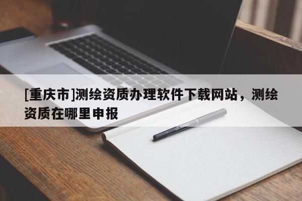 [重慶市]測繪資質辦理軟件下載網站，測繪資質在哪里申報