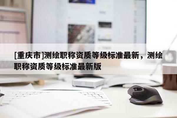 [重慶市]測繪職稱資質等級標準最新，測繪職稱資質等級標準最新版