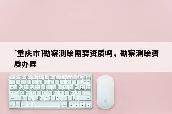 [重慶市]勘察測繪需要資質嗎，勘察測繪資質辦理