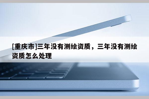 [重慶市]三年沒有測繪資質(zhì)，三年沒有測繪資質(zhì)怎么處理