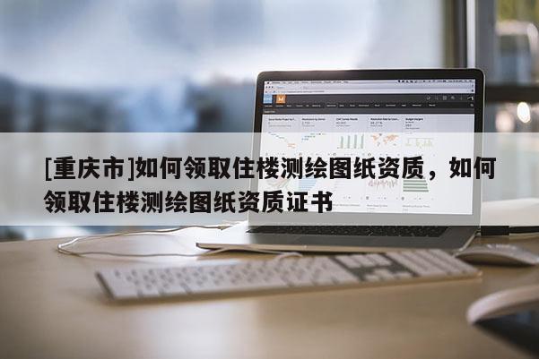 [重慶市]如何領(lǐng)取住樓測繪圖紙資質(zhì)，如何領(lǐng)取住樓測繪圖紙資質(zhì)證書