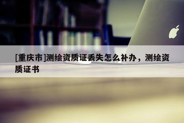 [重慶市]測繪資質證丟失怎么補辦，測繪資質證書