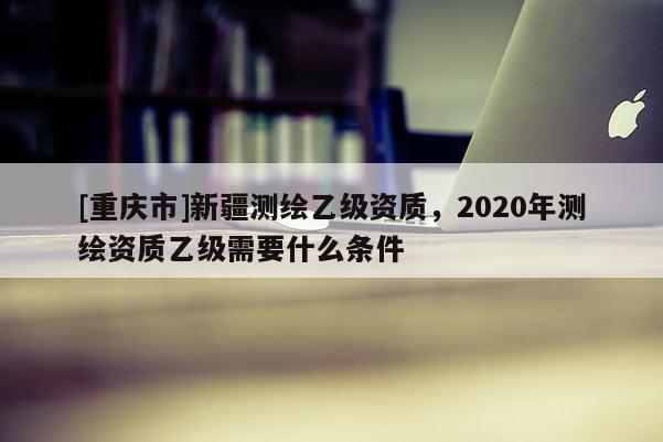 [重慶市]新疆測繪乙級資質(zhì)，2020年測繪資質(zhì)乙級需要什么條件