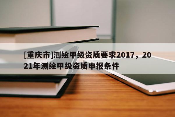 [重慶市]測(cè)繪甲級(jí)資質(zhì)要求2017，2021年測(cè)繪甲級(jí)資質(zhì)申報(bào)條件
