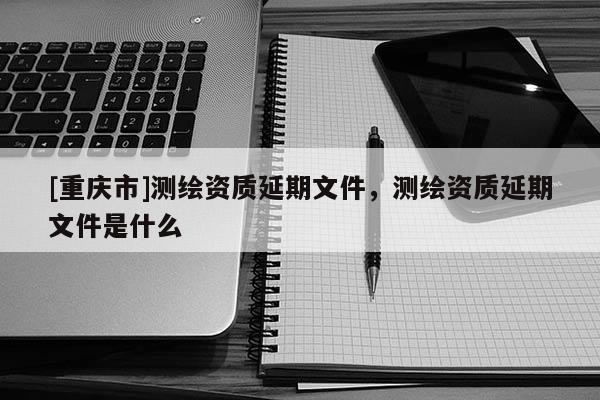 [重慶市]測(cè)繪資質(zhì)延期文件，測(cè)繪資質(zhì)延期文件是什么