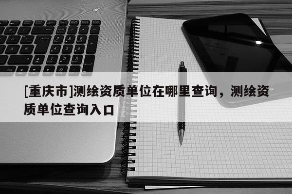 [重慶市]測繪資質單位在哪里查詢，測繪資質單位查詢入口