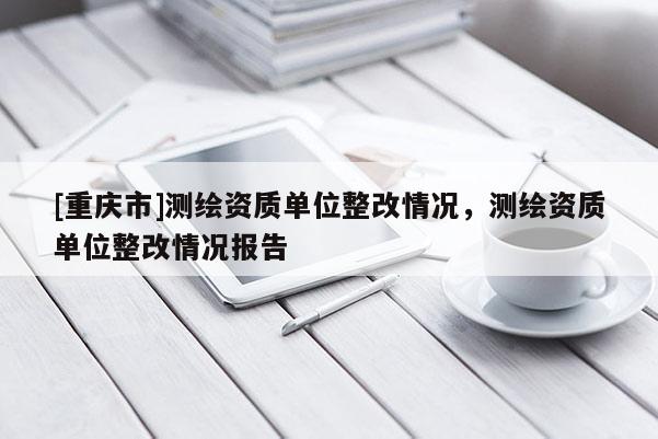 [重慶市]測繪資質單位整改情況，測繪資質單位整改情況報告