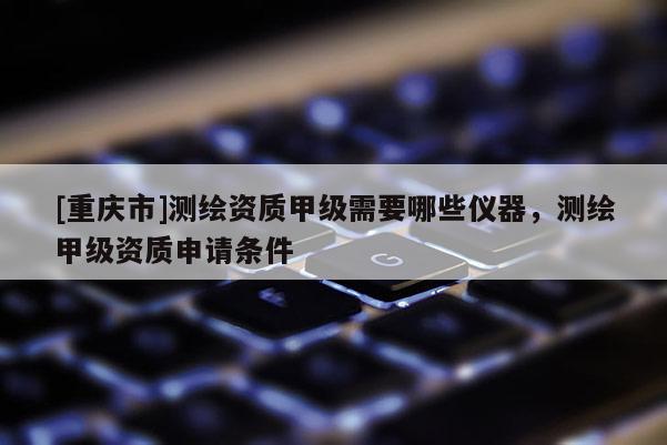 [重慶市]測繪資質(zhì)甲級需要哪些儀器，測繪甲級資質(zhì)申請條件