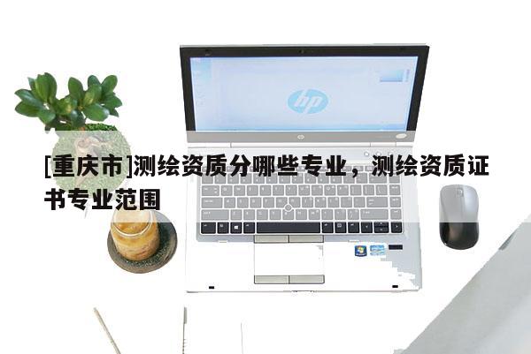 [重慶市]測繪資質分哪些專業，測繪資質證書專業范圍