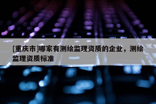 [重慶市]哪家有測繪監(jiān)理資質(zhì)的企業(yè)，測繪監(jiān)理資質(zhì)標準