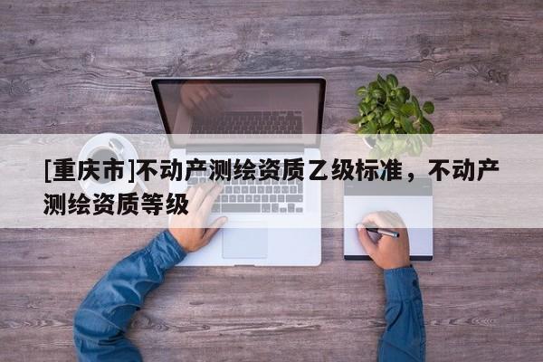 [重慶市]不動產(chǎn)測繪資質(zhì)乙級標準，不動產(chǎn)測繪資質(zhì)等級