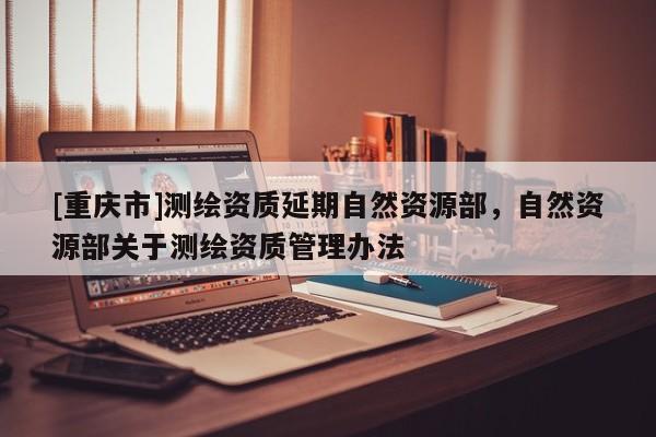 [重慶市]測繪資質(zhì)延期自然資源部，自然資源部關(guān)于測繪資質(zhì)管理辦法