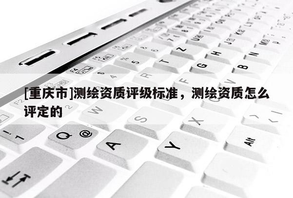 [重慶市]測繪資質評級標準，測繪資質怎么評定的
