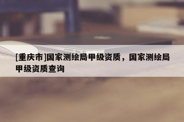 [重慶市]國家測繪局甲級(jí)資質(zhì)，國家測繪局甲級(jí)資質(zhì)查詢