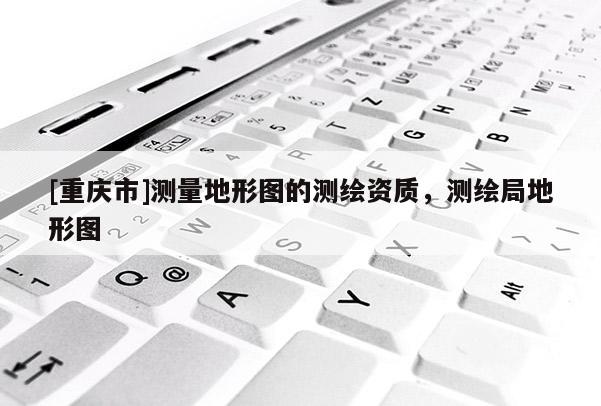 [重慶市]測(cè)量地形圖的測(cè)繪資質(zhì)，測(cè)繪局地形圖